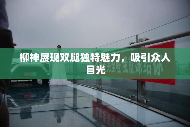 柳神展现双腿独特魅力，吸引众人目光
