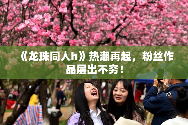 《龙珠同人h》热潮再起，粉丝作品层出不穷！