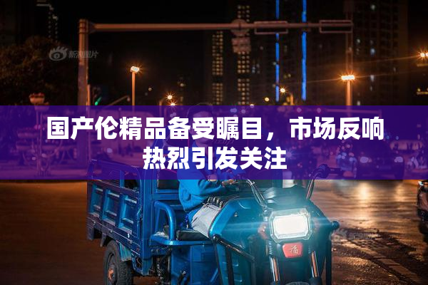 国产伦精品备受瞩目，市场反响热烈引发关注