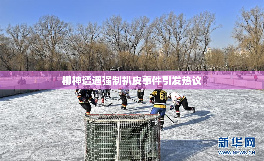柳神遭遇强制扒皮事件引发热议