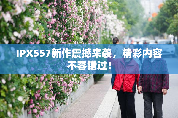 IPX557新作震撼来袭，精彩内容不容错过！