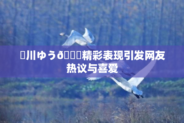 姫川ゆう🍑精彩表现引发网友热议与喜爱