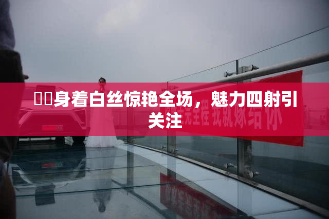 妺妺身着白丝惊艳全场，魅力四射引关注
