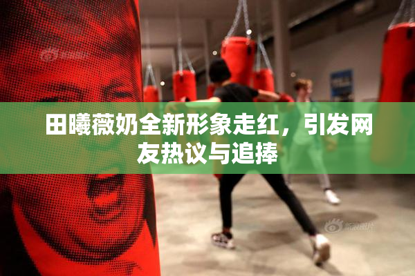 田曦薇奶全新形象走红，引发网友热议与追捧