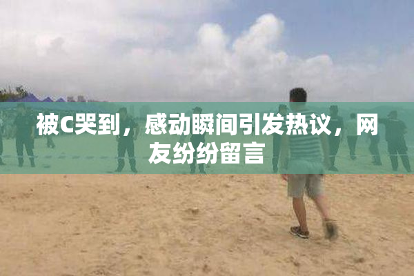 被C哭到，感动瞬间引发热议，网友纷纷留言