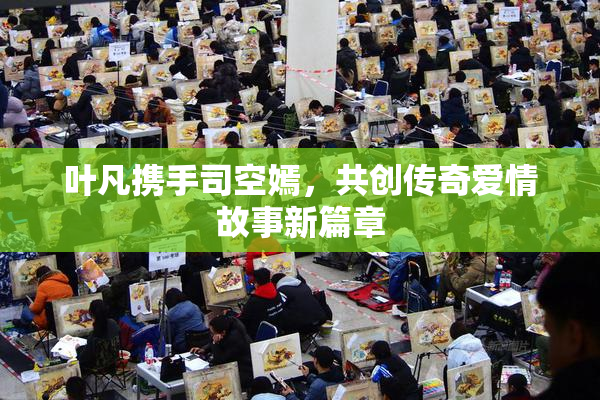 叶凡携手司空嫣，共创传奇爱情故事新篇章