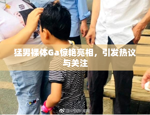 猛男裸体Ga惊艳亮相，引发热议与关注