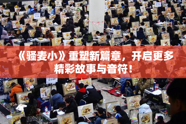 《骚麦小》重塑新篇章，开启更多精彩故事与音符！