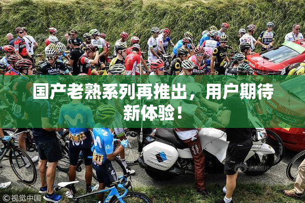 国产老熟系列再推出，用户期待新体验！