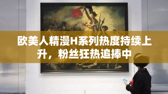 欧美人精漫H系列热度持续上升，粉丝狂热追捧中