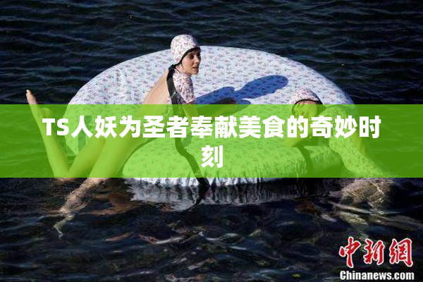TS人妖为圣者奉献美食的奇妙时刻