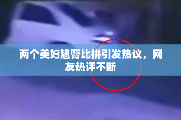 两个美妇翘臀比拼引发热议，网友热评不断
