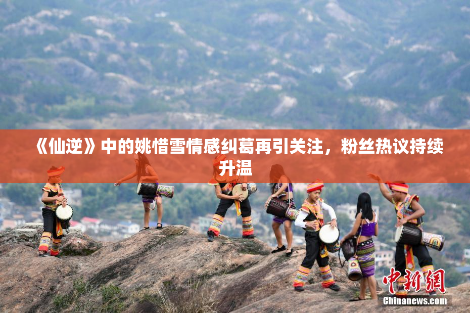 《仙逆》中的姚惜雪情感纠葛再引关注，粉丝热议持续升温