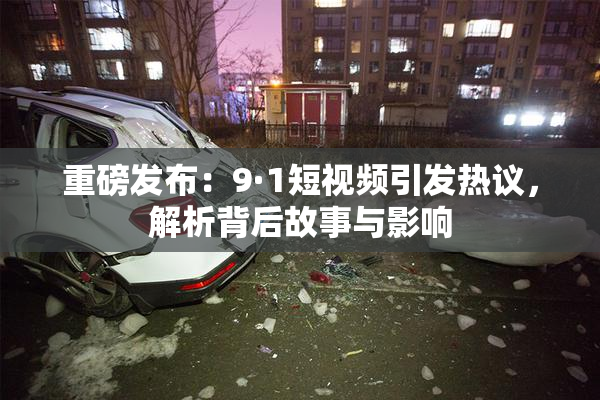 重磅发布：9·1短视频引发热议，解析背后故事与影响