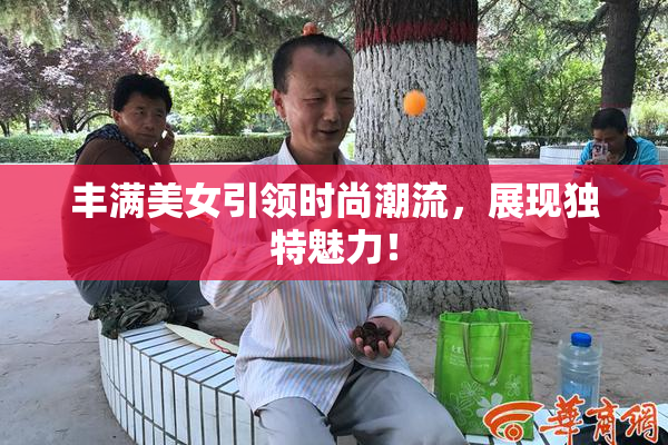 丰满美女引领时尚潮流，展现独特魅力！