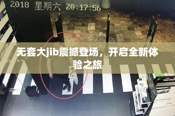 无套大jib震撼登场，开启全新体验之旅