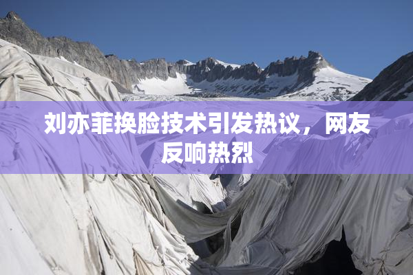 刘亦菲换脸技术引发热议，网友反响热烈