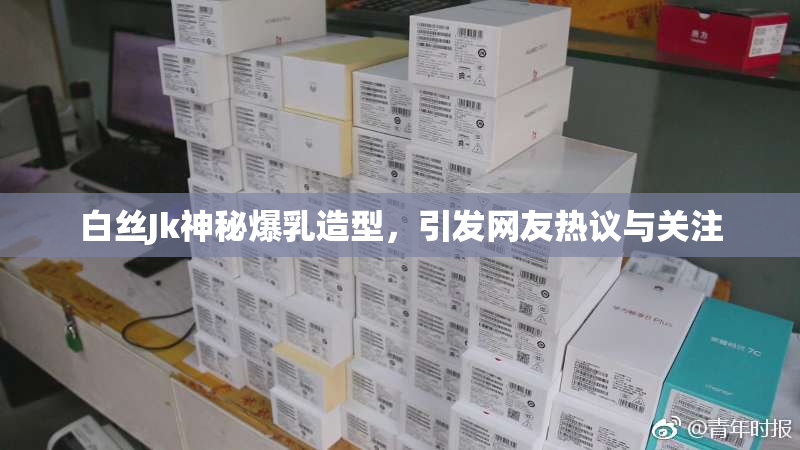 白丝Jk神秘爆乳造型，引发网友热议与关注