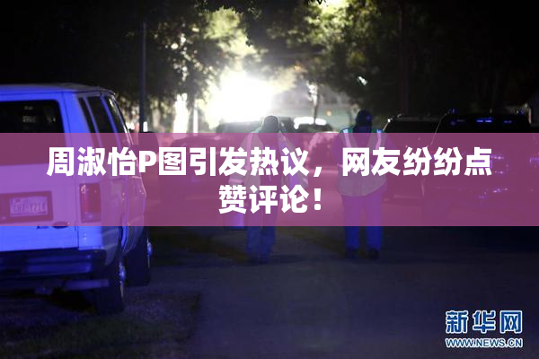 周淑怡P图引发热议，网友纷纷点赞评论！