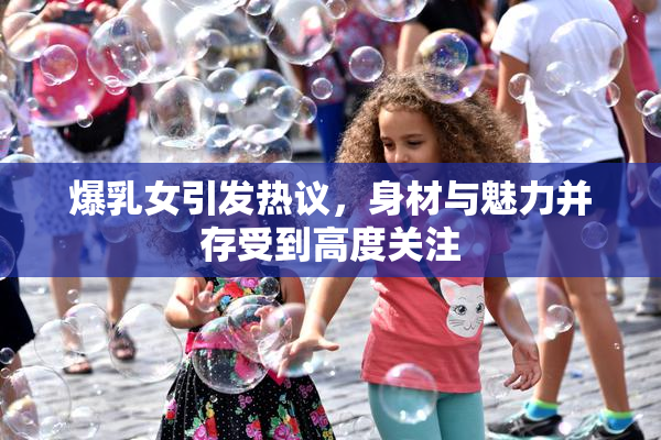 爆乳女引发热议，身材与魅力并存受到高度关注