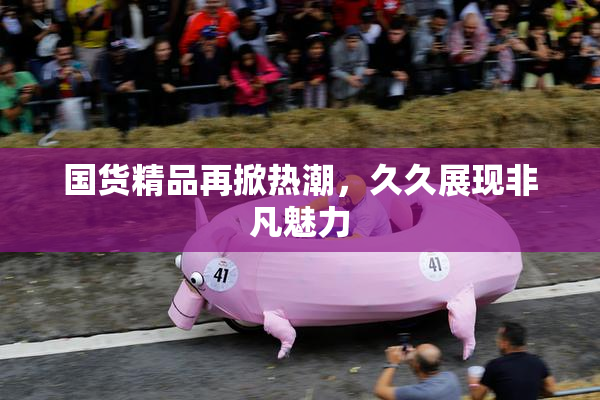 国货精品再掀热潮，久久展现非凡魅力