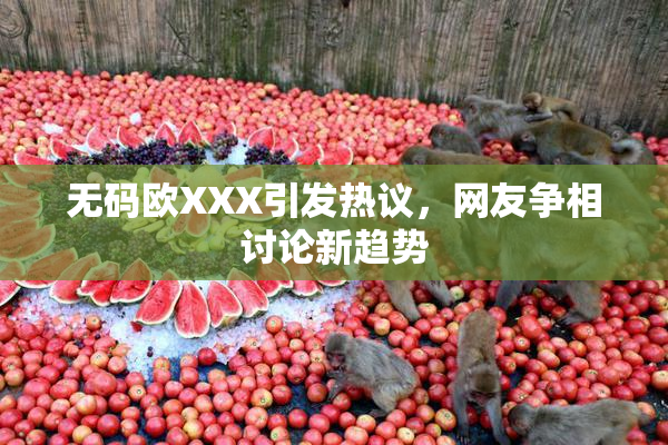 无码欧XXX引发热议，网友争相讨论新趋势