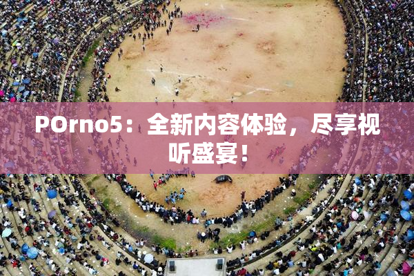 POrno5：全新内容体验，尽享视听盛宴！