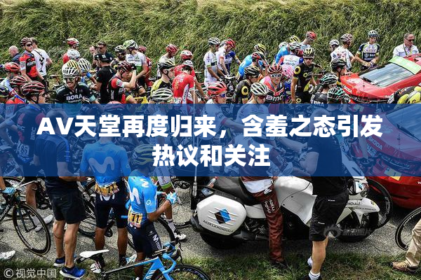 AV天堂再度归来，含羞之态引发热议和关注