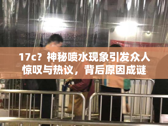 17c？神秘喷水现象引发众人惊叹与热议，背后原因成谜