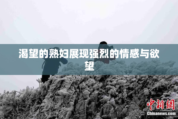 渴望的熟妇展现强烈的情感与欲望