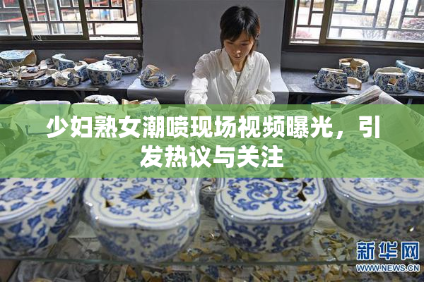 少妇熟女潮喷现场视频曝光，引发热议与关注