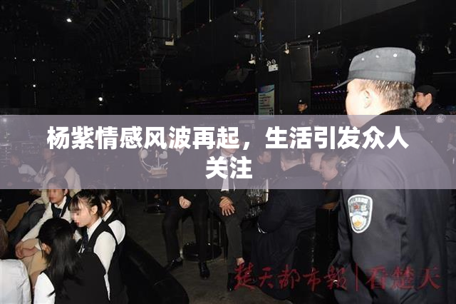杨紫情感风波再起，生活引发众人关注