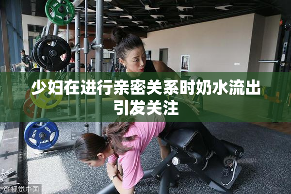 少妇在进行亲密关系时奶水流出引发关注