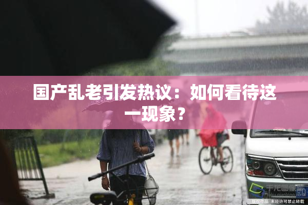 国产乱老引发热议：如何看待这一现象？
