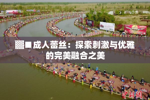 ▓■成人蕾丝：探索刺激与优雅的完美融合之美
