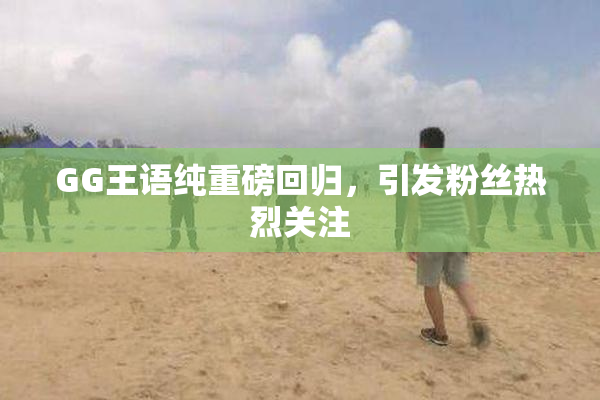 GG王语纯重磅回归，引发粉丝热烈关注