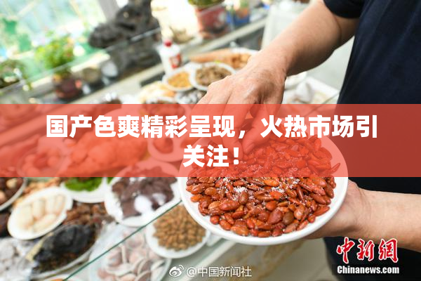 国产色爽精彩呈现，火热市场引关注！