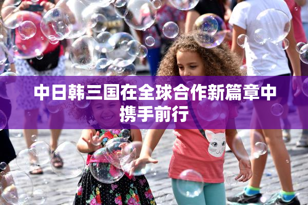 中日韩三国在全球合作新篇章中携手前行