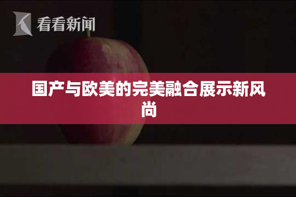 国产与欧美的完美融合展示新风尚