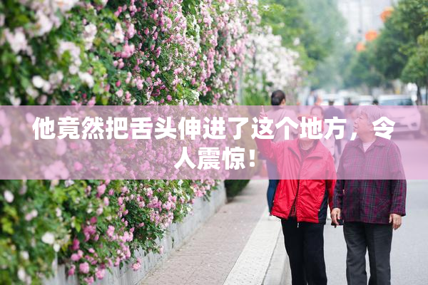 他竟然把舌头伸进了这个地方，令人震惊！