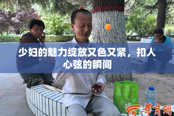 少妇的魅力绽放又色又紧，扣人心弦的瞬间