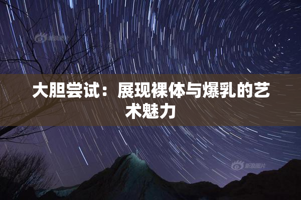 大胆尝试：展现裸体与爆乳的艺术魅力
