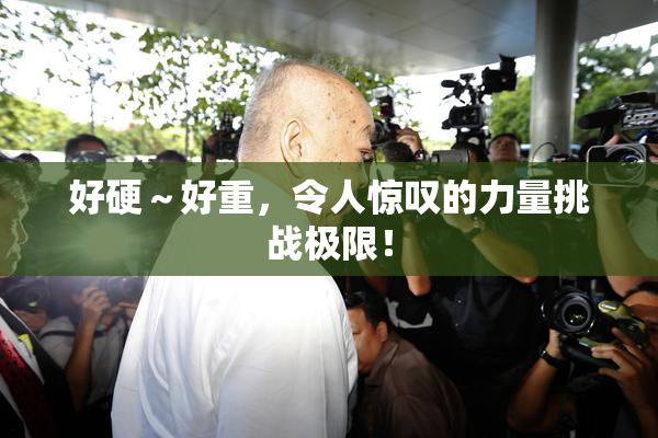 好硬～好重，令人惊叹的力量挑战极限！