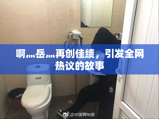 啊灬岳灬再创佳绩，引发全网热议的故事