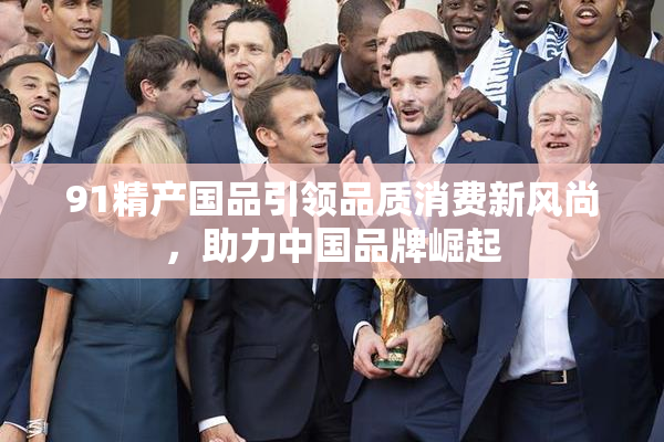 91精产国品引领品质消费新风尚，助力中国品牌崛起