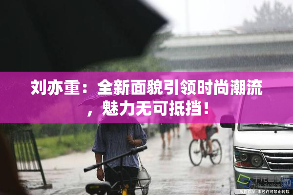 刘亦重：全新面貌引领时尚潮流，魅力无可抵挡！