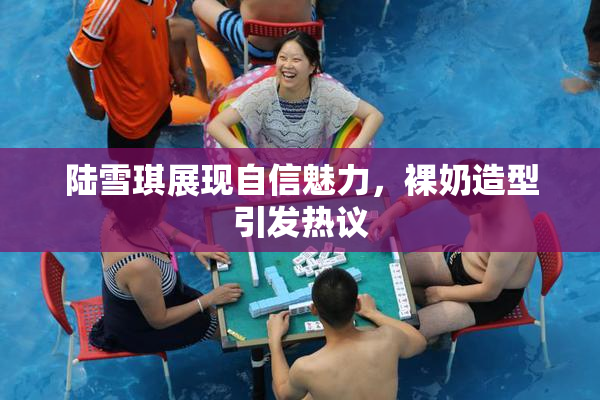 陆雪琪展现自信魅力，裸奶造型引发热议