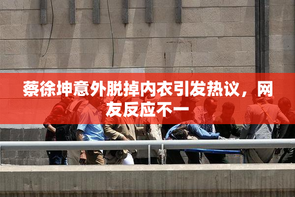 蔡徐坤意外脱掉内衣引发热议，网友反应不一