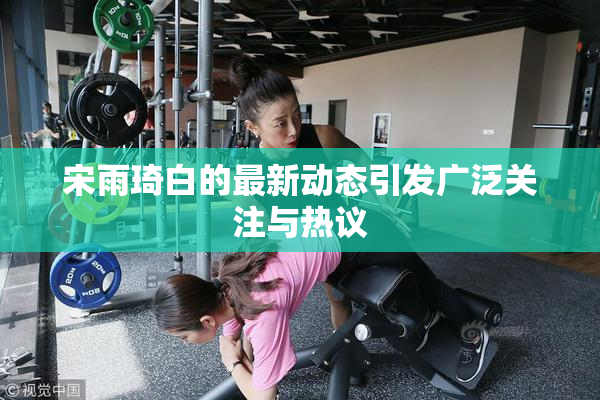 宋雨琦白的最新动态引发广泛关注与热议
