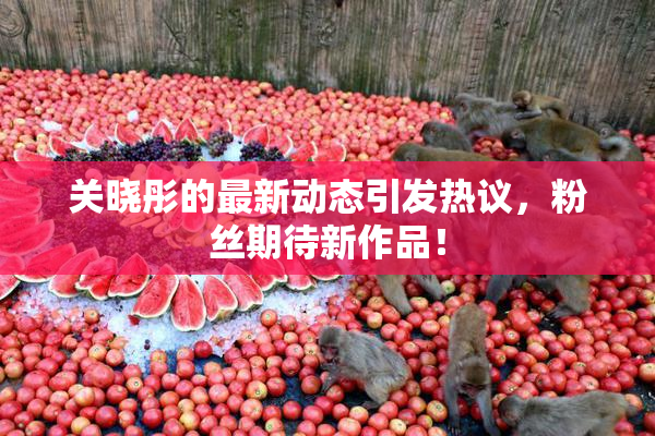 关晓彤的最新动态引发热议，粉丝期待新作品！